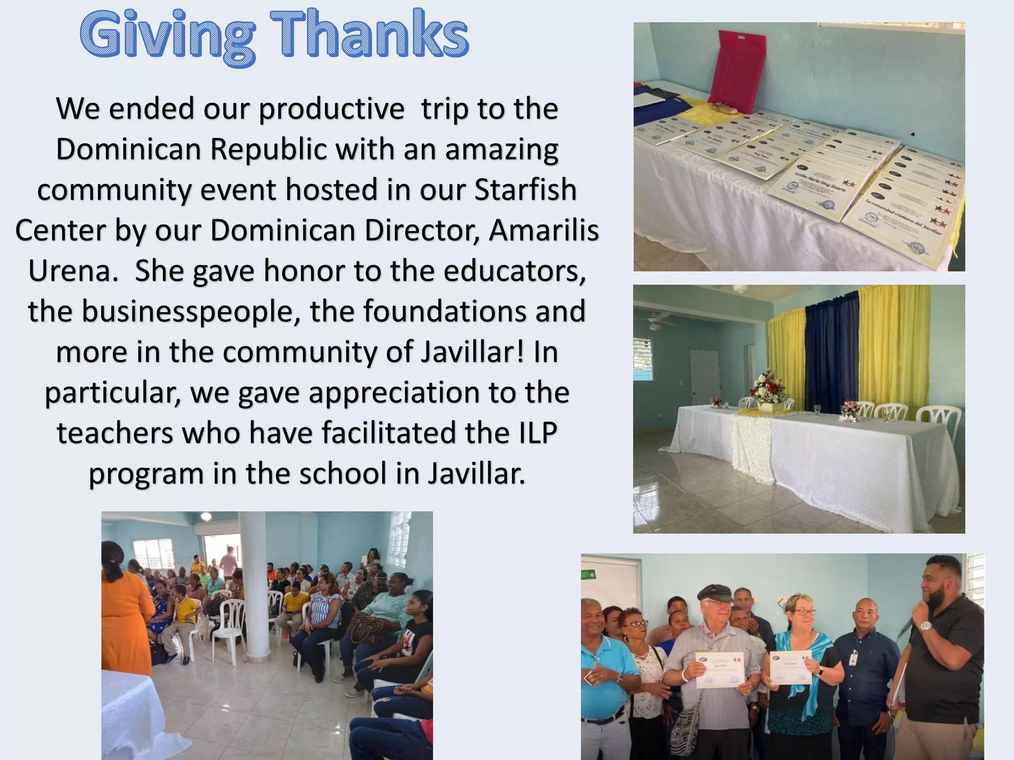We ended our productive trip to the
Dominican Republic with an amazing
community event hosted in our Starfish
Center by our Dominican Director, Amarilis
Urena. She gave honor to the educators,
the businesspeople, the foundations and
more in the community of Javillar! In
particular, we gave appreciation to the
teachers who have facilitated the ILP
program in the school in Javillar.
 