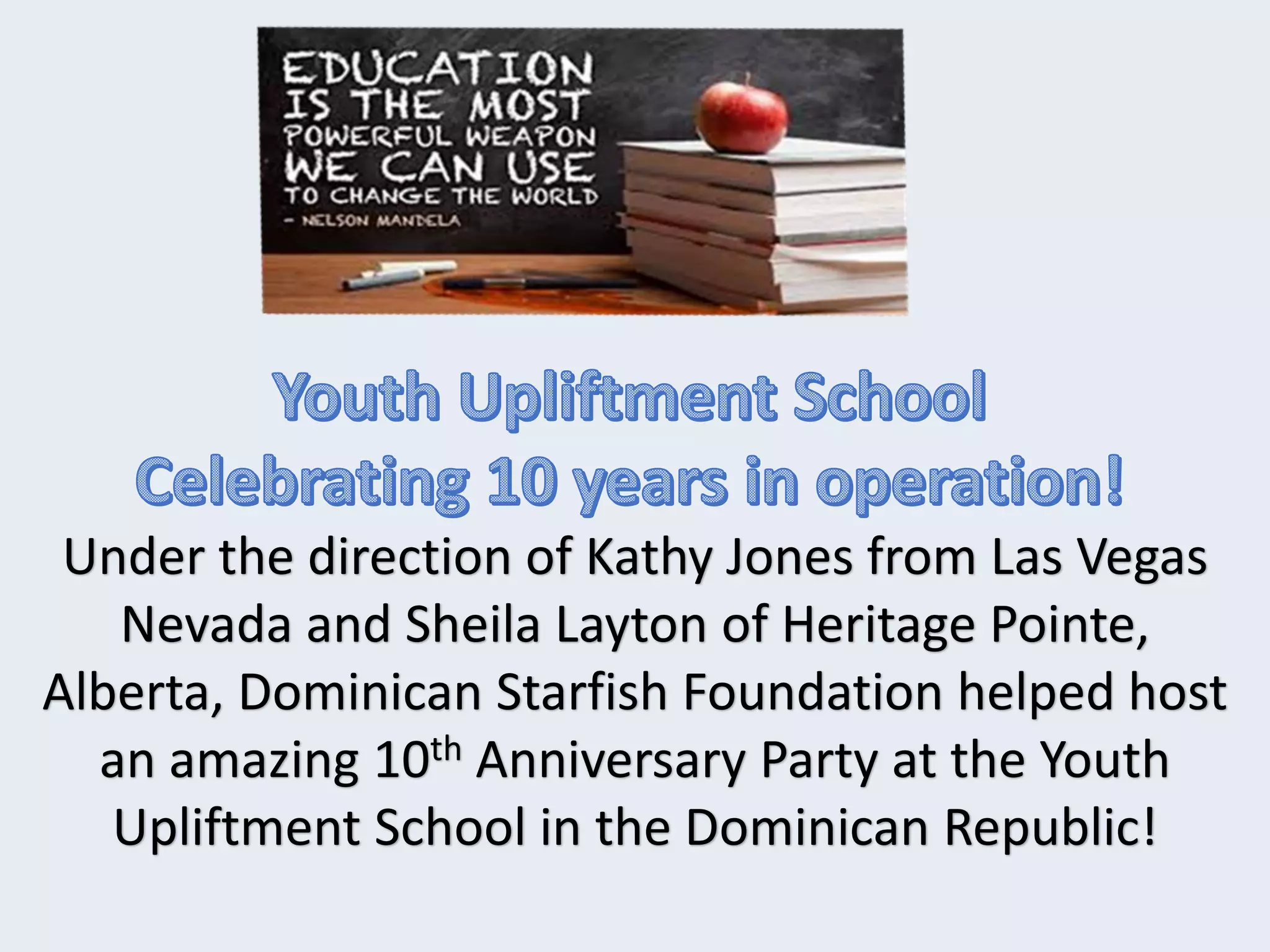 Under the direction of Kathy Jones from Las Vegas
Nevada and Sheila Layton of Heritage Pointe,
Alberta, Dominican Starfish Foundation helped host
an amazing 10th Anniversary Party at the Youth
Upliftment School in the Dominican Republic!
 