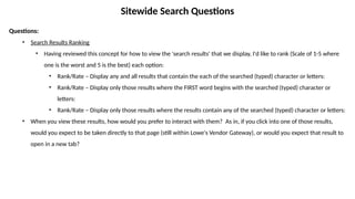 Sitewide Search Questions
Questions:
• Search Results Ranking
• Having reviewed this concept for how to view the 'search results' that we display, I'd like to rank (Scale of 1-5 where
one is the worst and 5 is the best) each option:
• Rank/Rate – Display any and all results that contain the each of the searched (typed) character or letters:
• Rank/Rate – Display only those results where the FIRST word begins with the searched (typed) character or
letters:
• Rank/Rate – Display only those results where the results contain any of the searched (typed) character or letters:
• When you view these results, how would you prefer to interact with them? As in, if you click into one of those results,
would you expect to be taken directly to that page (still within Lowe's Vendor Gateway), or would you expect that result to
open in a new tab?
 