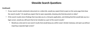 Sitewide Search Questions
Continued:
• If your search results contained a document or a video link, would you expect that to open on the same page that show
the search results? Or would you expect that to open separately, showing only that document or video?
• If the search results return findings that may take you to a 3rd party application, and clicking that link would take you to a
login screen, would you still want that to be included as a part of the search results?
• Would you only want to see search results that would keep you within Lowe's Vendor Gateway, and open up without
requiring a separate login screen?
 