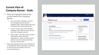 • Now, we're going to look at the
current view of our Company
Banner.
• As a reminder, it displays not only
the Company Name, but the
Program Type, Home Office VBU and
the button for switching VBU #s.
• In your current use of the Vendor
Gateway, how often do you interact
with the company banner?
• Does it get in the way of your view or
interactions with any other
applications? Does its static nature
prevent you from doing anything
that you need to do?
• Next, we're going to look at an example of
a "collapsible" banner and take a moment
to discuss how that differs from the
current experience.
Current View of
Company Banner - Static
 