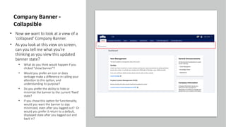 • Now we want to look at a view of a
'collapsed' Company Banner.
• As you look at this view on screen,
can you tell me what you're
thinking as you view this updated
banner state?
• What do you think would happen if you
clicked "show banner"?
• Would you prefer an icon or does
verbiage make a difference in calling your
attention to this option, and
understanding its purpose?
• Do you prefer the ability to hide or
minimize the banner to the current 'fixed'
state?
• If you chose this option for functionality,
would you want the banner to stay
minimized, even after you logged out? Or
would you prefer it return to a default,
displayed state after you logged out and
back in?
Company Banner -
Collapsible
 
