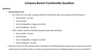 Company Banner Functionality Questions
Questions:
• Design Ranking (1-10)
• On a Scale from 1:10, with 1 being the Worst and 10 being the Best, how would you rate the design of:
• View A (Static - Current)
• View B (Scroll)
• View C (Collapsible w/ Single Line of Info)
• View D (Collapsed – No Info)
• Of all 4 options, which functionality (concept) would prefer (Ranking):
• View A (Static - Current)
• View B (Scroll)
• View C (Collapsible w/ Single Line of Info)
• View D (Collapsed – No Info)
• Would you want to see the company banner minimized, and still displaying the company name, program type, active
vendor business unit (vbu) number, or would you expect that section to completely disappear once you minimized it?
 