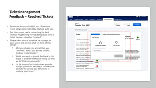 • Before we wrap up today's test, I have one
more design concept I'd like to share with you.
• For this concept, we're researching the best
method for gathering immediate feedback once a
ticket has been closed or "resolved".
• Please take a minute to review the concept on
your screen and tell me what you think of this
design.
• After you clicked into a ticket that was
"resolved", would you want to see this
feedback modal display?
• Would you want to provide feedback in this
way or is another method for telling us 'how
we did' that you were prefer?
• Do the thumbs/up thumbs down provide
enough guidance? Would you still want the
ability to tell us how you feel we did in
resolving your ticket?
Ticket Management
Feedback – Resolved Tickets
 
