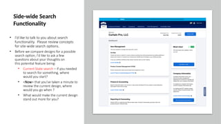 • I'd like to talk to you about search
functionality. Please review concepts
for site-wide search options.
• Before we compare designs for a possible
search option, I'd like to ask a few
questions about your thoughts on
this potential feature being:
• Current State search – if you needed
to search for something, where
would you start?
• <Now> that you've taken a minute to
review the current design, where
would you go when ?
• What would make the current design
stand out more for you?
Side-wide Search
Functionality
 