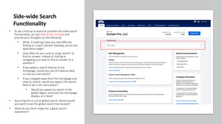 • As we continue to examine possible site-wide search
functionality, can you look at this concept and
provide your thoughts on the following:
• What, if anything, have you had difficulty
finding on Lowe's Vendor Gateway, across any
application page?
• How often do you jump to using 'search' to
find an answer, instead of clicking or
navigating your way to find an answer to a
question?
• If we added a search feature to the
homepage, would you use this feature daily
or only as a last resort?
• If you navigate away from the homepage and
need to search, would you expect the search
field to be in the same place?
• Would you expect to switch to the
global region, and have the homepage
display, as it does?
• Assuming this is a true global search, where would
you want to see the global search box located?
• What do you think makes for a great search
experience?
Side-wide Search
Functionality
 