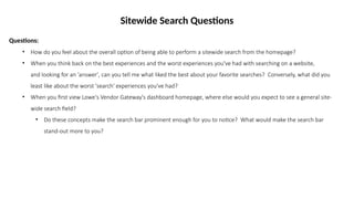 Sitewide Search Questions
Questions:
• How do you feel about the overall option of being able to perform a sitewide search from the homepage?
• When you think back on the best experiences and the worst experiences you've had with searching on a website,
and looking for an 'answer', can you tell me what liked the best about your favorite searches? Conversely, what did you
least like about the worst 'search' experiences you've had?
• When you first view Lowe's Vendor Gateway's dashboard homepage, where else would you expect to see a general site-
wide search field?
• Do these concepts make the search bar prominent enough for you to notice? What would make the search bar
stand-out more to you?
 