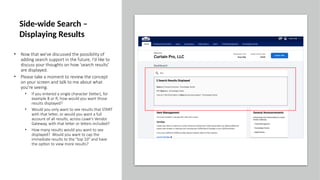 • Now that we've discussed the possibility of
adding search support in the future, I'd like to
discuss your thoughts on how 'search results'
are displayed.
• Please take a moment to review the concept
on your screen and talk to me about what
you're seeing.
• If you entered a single character (letter), for
example B or R, how would you want those
results displayed?
• Would you only want to see results that START
with that letter, or would you want a full
account of all results, across Lowe's Vendor
Gateway, with that letter or letters included?
• How many results would you want to see
displayed? Would you want to cap the
immediate results to the "top 10" and have
the option to view more results?
Side-wide Search –
Displaying Results
 
