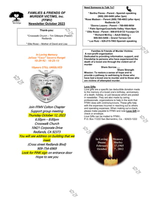 FAMILIES & FRIENDS OF
MURDER VICTIMS, Inc.
(FFMV)
Newsletter October 2023
Thank-you:
*Crosswalk Church – Tim Gillespie (Pastor)
Redlands
* Ellie Rossi – Mother of David and Lisa
In Loving Memory
Jolissa “Coco” Socorro Rangel
10-29-92 – 10-25-13
10years STILL UNSOLVED
Join FFMV Colton Chapter
Support group meeting
Thursday October 12, 2023
6:30pm – 8:00pm
Crosswalk Church
10421 Corporate Drive
Redlands, CA 92373
You will see address on building that we
meet.
(Cross street Redlands Blvd)
909-754-6969
Look for PINK sign on entrance door
Hope to see you
Need Someone to Talk To?
* Bertha Flores - Parent - Spanish speaking
(909) 200-5499 (after 3pm)
*Rose Madsen – Parent (909) 798-4803 (after 4pm)
Redlands CA
*Donna Lozano - Parent – 760-660-9054
* Palm Springs/Coachella Valley 10am-9pm
* Ellie Rossi - Parent - 909-810-8133 Yucaipa CA
* Richard McVoy – Adult Sibling –
909-503-5456 – Grand Terrace CA
* Luz Ruiz – 626-215-7063 Spanish speaking
Families & Friends of Murder Victims:
A non-profit organization
Dedicated to providing information, support, and
friendship to persons who have experienced the
death of a loved one through the violent act of
murder
Share Sorrow…..
Share Strength
Mission: To restore a sense of hope and to
provide a pathway to well-being to those who
have lost a loved one to murder and to those who
are victims of attempted murder.
Love Gifts
Love gifts are a specific tax deductible donation made
to the memory of a loved one’s birthday, anniversary
of a death, holiday, or just because which are posted
in newsletter. They are also made by caring
professionals, organizations to help in the work that
FFMV does with victims/survivors. These gifts help
with the expenses incurred in reaching out to others
and operating expenses. When making out a check,
please make payable to FFMV and note Love Gift on
check or envelope.
Love Gifts can be mailed to FFMV-
P.O. Box 11222 San Bernardino, Ca. - 92423-1222
In Loving Memory
Duane Murley
February 17,1965
October 7 , 2012
 