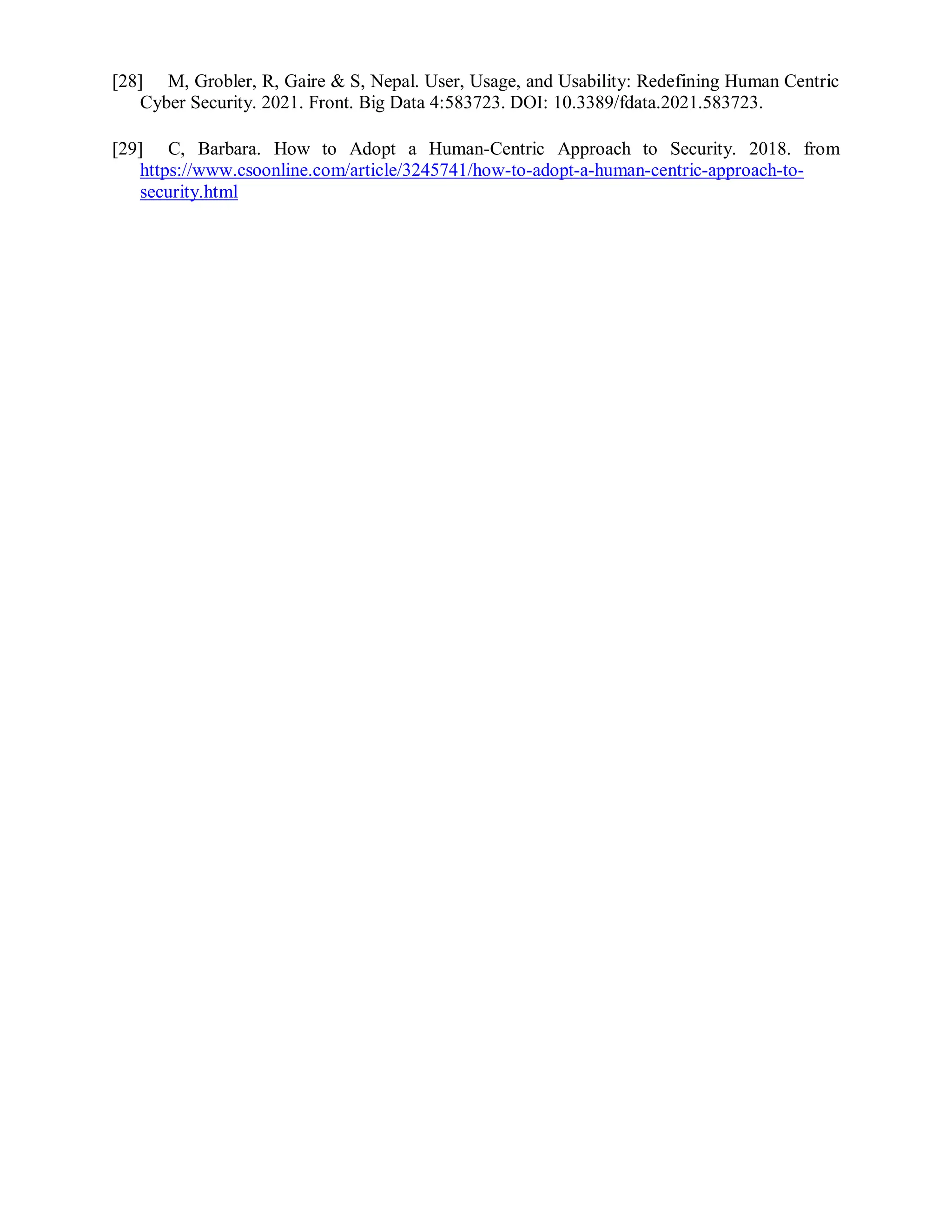 [28] M, Grobler, R, Gaire & S, Nepal. User, Usage, and Usability: Redefining Human Centric
Cyber Security. 2021. Front. Big Data 4:583723. DOI: 10.3389/fdata.2021.583723.
[29] C, Barbara. How to Adopt a Human-Centric Approach to Security. 2018. from
https://www.csoonline.com/article/3245741/how-to-adopt-a-human-centric-approach-to-
security.html
 