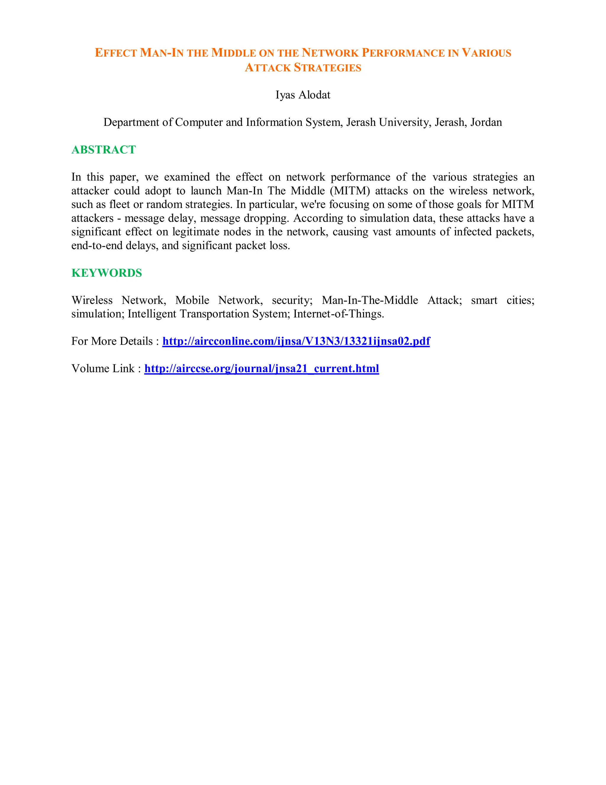 EFFECT MAN-IN THE MIDDLE ON THE NETWORK PERFORMANCE IN VARIOUS
ATTACK STRATEGIES
Iyas Alodat
Department of Computer and Information System, Jerash University, Jerash, Jordan
ABSTRACT
In this paper, we examined the effect on network performance of the various strategies an
attacker could adopt to launch Man-In The Middle (MITM) attacks on the wireless network,
such as fleet or random strategies. In particular, we're focusing on some of those goals for MITM
attackers - message delay, message dropping. According to simulation data, these attacks have a
significant effect on legitimate nodes in the network, causing vast amounts of infected packets,
end-to-end delays, and significant packet loss.
KEYWORDS
Wireless Network, Mobile Network, security; Man-In-The-Middle Attack; smart cities;
simulation; Intelligent Transportation System; Internet-of-Things.
For More Details : http://aircconline.com/ijnsa/V13N3/13321ijnsa02.pdf
Volume Link : http://airccse.org/journal/jnsa21_current.html
 