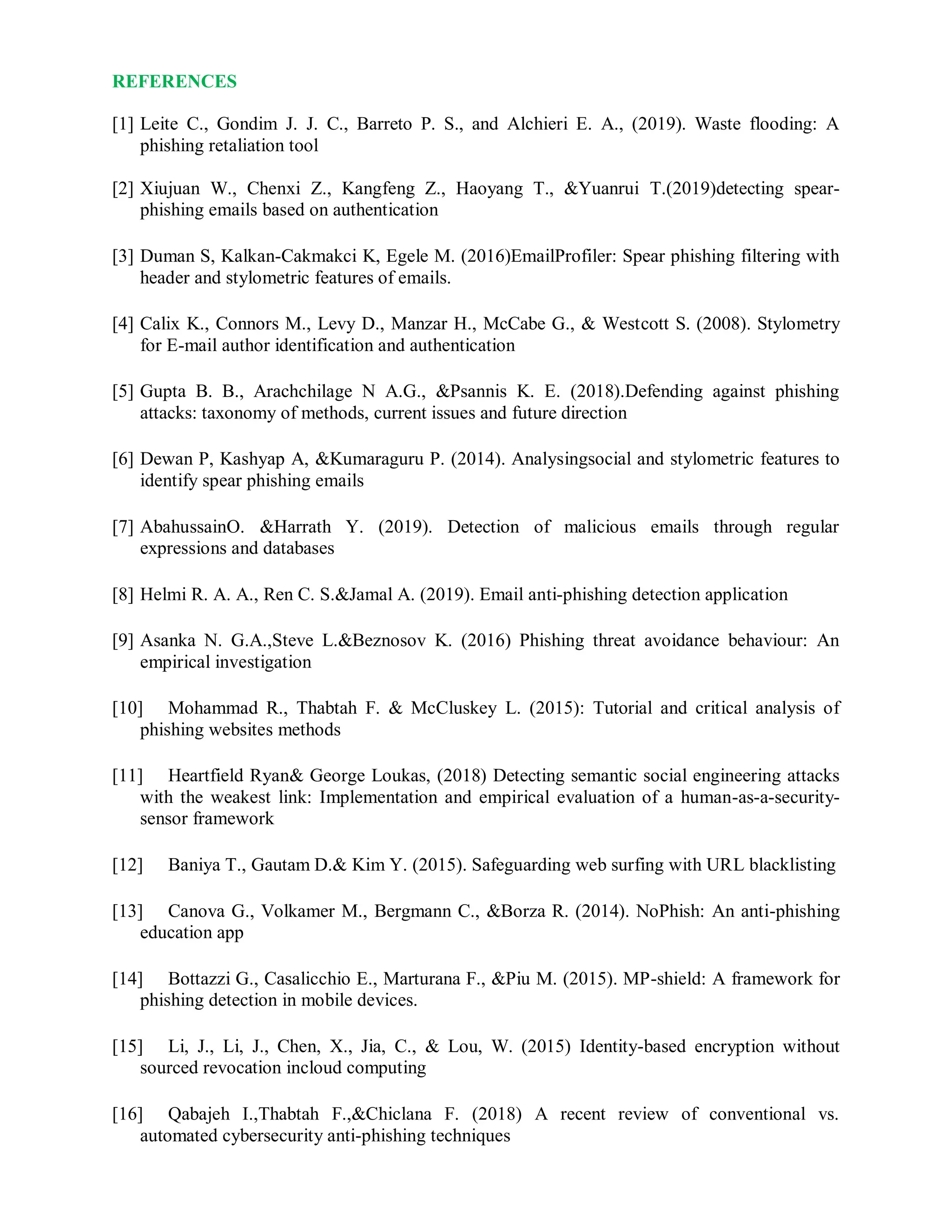 REFERENCES
[1] Leite C., Gondim J. J. C., Barreto P. S., and Alchieri E. A., (2019). Waste flooding: A
phishing retaliation tool
[2] Xiujuan W., Chenxi Z., Kangfeng Z., Haoyang T., &Yuanrui T.(2019)detecting spear-
phishing emails based on authentication
[3] Duman S, Kalkan-Cakmakci K, Egele M. (2016)EmailProfiler: Spear phishing filtering with
header and stylometric features of emails.
[4] Calix K., Connors M., Levy D., Manzar H., McCabe G., & Westcott S. (2008). Stylometry
for E-mail author identification and authentication
[5] Gupta B. B., Arachchilage N A.G., &Psannis K. E. (2018).Defending against phishing
attacks: taxonomy of methods, current issues and future direction
[6] Dewan P, Kashyap A, &Kumaraguru P. (2014). Analysingsocial and stylometric features to
identify spear phishing emails
[7] AbahussainO. &Harrath Y. (2019). Detection of malicious emails through regular
expressions and databases
[8] Helmi R. A. A., Ren C. S.&Jamal A. (2019). Email anti-phishing detection application
[9] Asanka N. G.A.,Steve L.&Beznosov K. (2016) Phishing threat avoidance behaviour: An
empirical investigation
[10] Mohammad R., Thabtah F. & McCluskey L. (2015): Tutorial and critical analysis of
phishing websites methods
[11] Heartfield Ryan& George Loukas, (2018) Detecting semantic social engineering attacks
with the weakest link: Implementation and empirical evaluation of a human-as-a-security-
sensor framework
[12] Baniya T., Gautam D.& Kim Y. (2015). Safeguarding web surfing with URL blacklisting
[13] Canova G., Volkamer M., Bergmann C., &Borza R. (2014). NoPhish: An anti-phishing
education app
[14] Bottazzi G., Casalicchio E., Marturana F., &Piu M. (2015). MP-shield: A framework for
phishing detection in mobile devices.
[15] Li, J., Li, J., Chen, X., Jia, C., & Lou, W. (2015) Identity-based encryption without
sourced revocation incloud computing
[16] Qabajeh I.,Thabtah F.,&Chiclana F. (2018) A recent review of conventional vs.
automated cybersecurity anti-phishing techniques
 