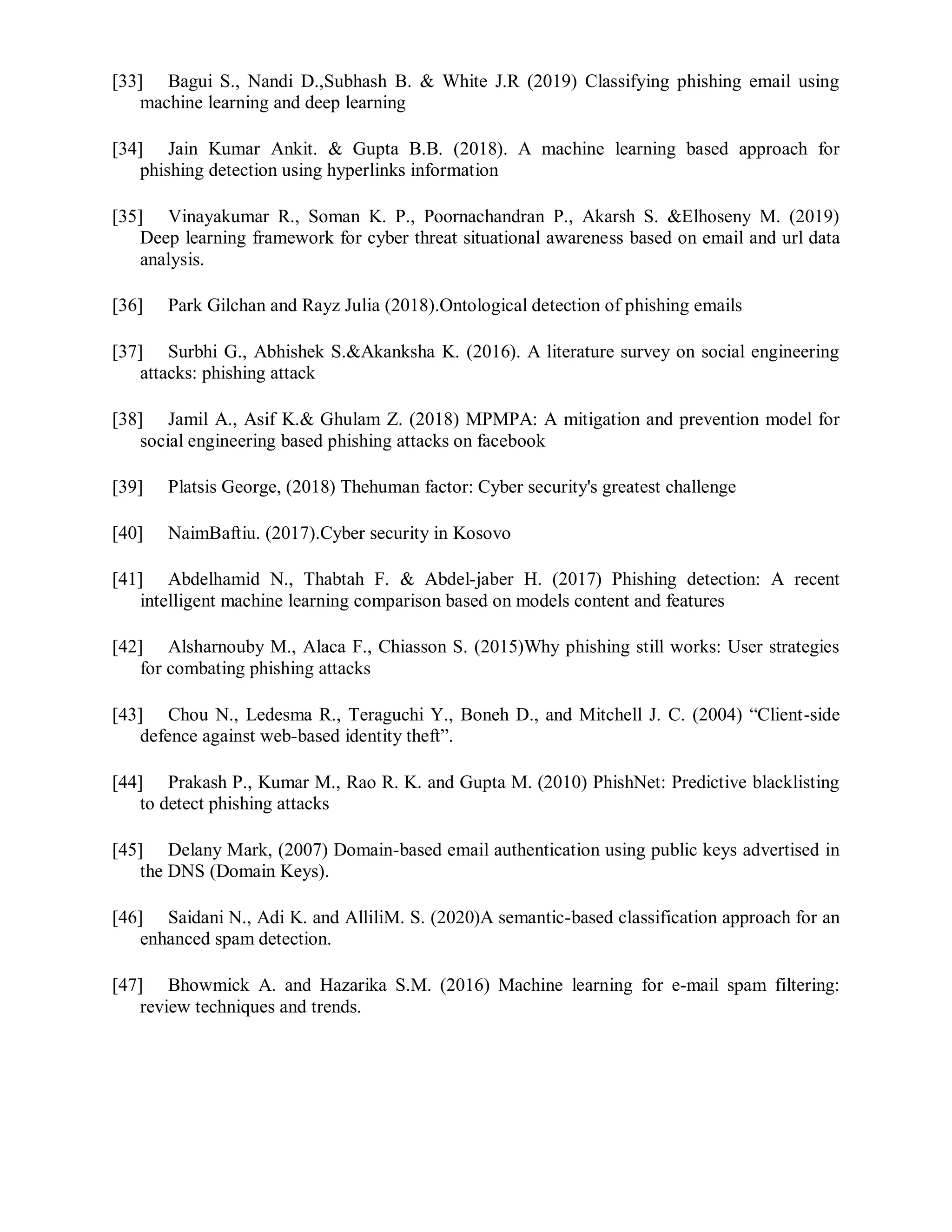 [33] Bagui S., Nandi D.,Subhash B. & White J.R (2019) Classifying phishing email using
machine learning and deep learning
[34] Jain Kumar Ankit. & Gupta B.B. (2018). A machine learning based approach for
phishing detection using hyperlinks information
[35] Vinayakumar R., Soman K. P., Poornachandran P., Akarsh S. &Elhoseny M. (2019)
Deep learning framework for cyber threat situational awareness based on email and url data
analysis.
[36] Park Gilchan and Rayz Julia (2018).Ontological detection of phishing emails
[37] Surbhi G., Abhishek S.&Akanksha K. (2016). A literature survey on social engineering
attacks: phishing attack
[38] Jamil A., Asif K.& Ghulam Z. (2018) MPMPA: A mitigation and prevention model for
social engineering based phishing attacks on facebook
[39] Platsis George, (2018) Thehuman factor: Cyber security's greatest challenge
[40] NaimBaftiu. (2017).Cyber security in Kosovo
[41] Abdelhamid N., Thabtah F. & Abdel-jaber H. (2017) Phishing detection: A recent
intelligent machine learning comparison based on models content and features
[42] Alsharnouby M., Alaca F., Chiasson S. (2015)Why phishing still works: User strategies
for combating phishing attacks
[43] Chou N., Ledesma R., Teraguchi Y., Boneh D., and Mitchell J. C. (2004) “Client-side
defence against web-based identity theft”.
[44] Prakash P., Kumar M., Rao R. K. and Gupta M. (2010) PhishNet: Predictive blacklisting
to detect phishing attacks
[45] Delany Mark, (2007) Domain-based email authentication using public keys advertised in
the DNS (Domain Keys).
[46] Saidani N., Adi K. and AlliliM. S. (2020)A semantic-based classification approach for an
enhanced spam detection.
[47] Bhowmick A. and Hazarika S.M. (2016) Machine learning for e-mail spam filtering:
review techniques and trends.
 