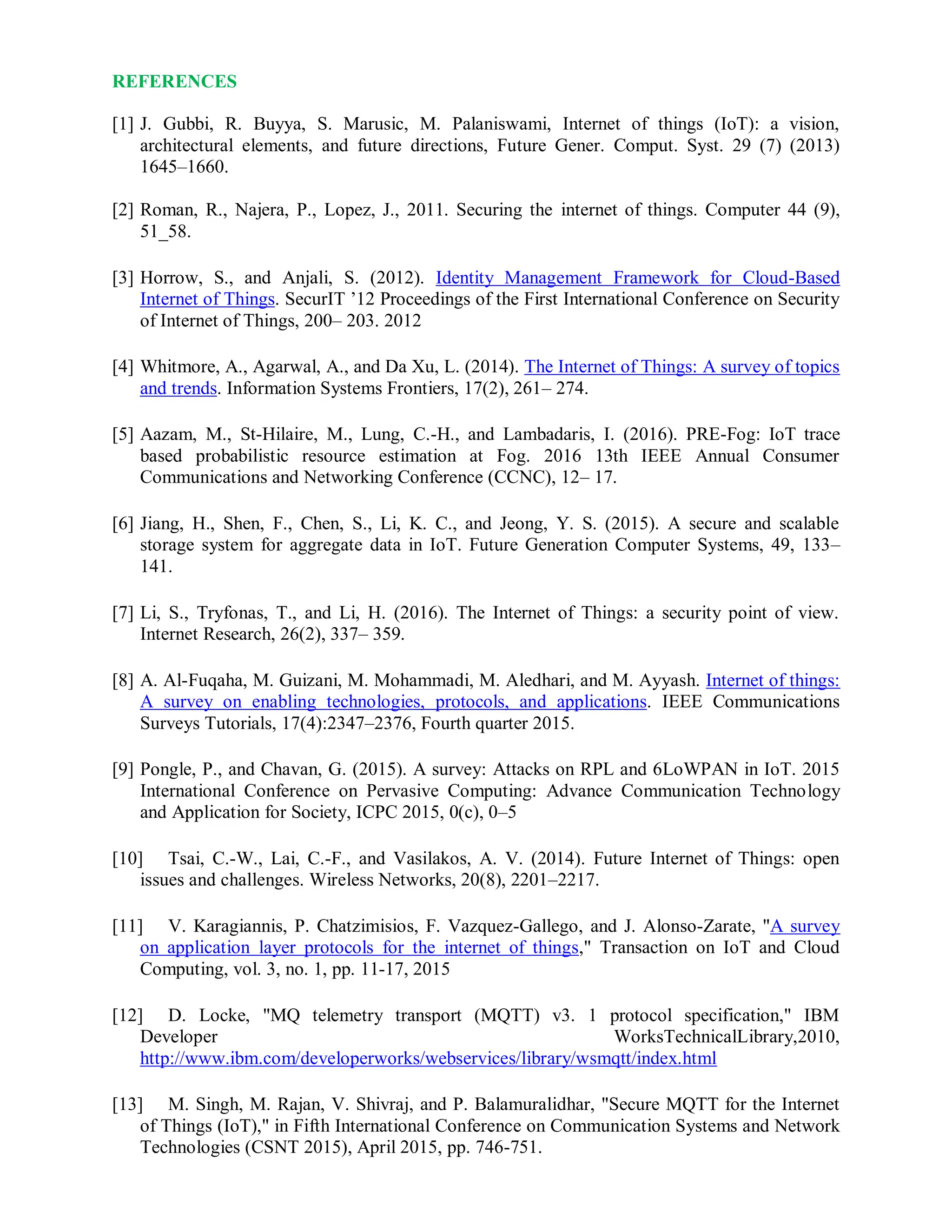 REFERENCES
[1] J. Gubbi, R. Buyya, S. Marusic, M. Palaniswami, Internet of things (IoT): a vision,
architectural elements, and future directions, Future Gener. Comput. Syst. 29 (7) (2013)
1645–1660.
[2] Roman, R., Najera, P., Lopez, J., 2011. Securing the internet of things. Computer 44 (9),
51_58.
[3] Horrow, S., and Anjali, S. (2012). Identity Management Framework for Cloud-Based
Internet of Things. SecurIT ’12 Proceedings of the First International Conference on Security
of Internet of Things, 200– 203. 2012
[4] Whitmore, A., Agarwal, A., and Da Xu, L. (2014). The Internet of Things: A survey of topics
and trends. Information Systems Frontiers, 17(2), 261– 274.
[5] Aazam, M., St-Hilaire, M., Lung, C.-H., and Lambadaris, I. (2016). PRE-Fog: IoT trace
based probabilistic resource estimation at Fog. 2016 13th IEEE Annual Consumer
Communications and Networking Conference (CCNC), 12– 17.
[6] Jiang, H., Shen, F., Chen, S., Li, K. C., and Jeong, Y. S. (2015). A secure and scalable
storage system for aggregate data in IoT. Future Generation Computer Systems, 49, 133–
141.
[7] Li, S., Tryfonas, T., and Li, H. (2016). The Internet of Things: a security point of view.
Internet Research, 26(2), 337– 359.
[8] A. Al-Fuqaha, M. Guizani, M. Mohammadi, M. Aledhari, and M. Ayyash. Internet of things:
A survey on enabling technologies, protocols, and applications. IEEE Communications
Surveys Tutorials, 17(4):2347–2376, Fourth quarter 2015.
[9] Pongle, P., and Chavan, G. (2015). A survey: Attacks on RPL and 6LoWPAN in IoT. 2015
International Conference on Pervasive Computing: Advance Communication Technology
and Application for Society, ICPC 2015, 0(c), 0–5
[10] Tsai, C.-W., Lai, C.-F., and Vasilakos, A. V. (2014). Future Internet of Things: open
issues and challenges. Wireless Networks, 20(8), 2201–2217.
[11] V. Karagiannis, P. Chatzimisios, F. Vazquez-Gallego, and J. Alonso-Zarate, "A survey
on application layer protocols for the internet of things," Transaction on IoT and Cloud
Computing, vol. 3, no. 1, pp. 11-17, 2015
[12] D. Locke, "MQ telemetry transport (MQTT) v3. 1 protocol specification," IBM
Developer WorksTechnicalLibrary,2010,
http://www.ibm.com/developerworks/webservices/library/wsmqtt/index.html
[13] M. Singh, M. Rajan, V. Shivraj, and P. Balamuralidhar, "Secure MQTT for the Internet
of Things (IoT)," in Fifth International Conference on Communication Systems and Network
Technologies (CSNT 2015), April 2015, pp. 746-751.
 