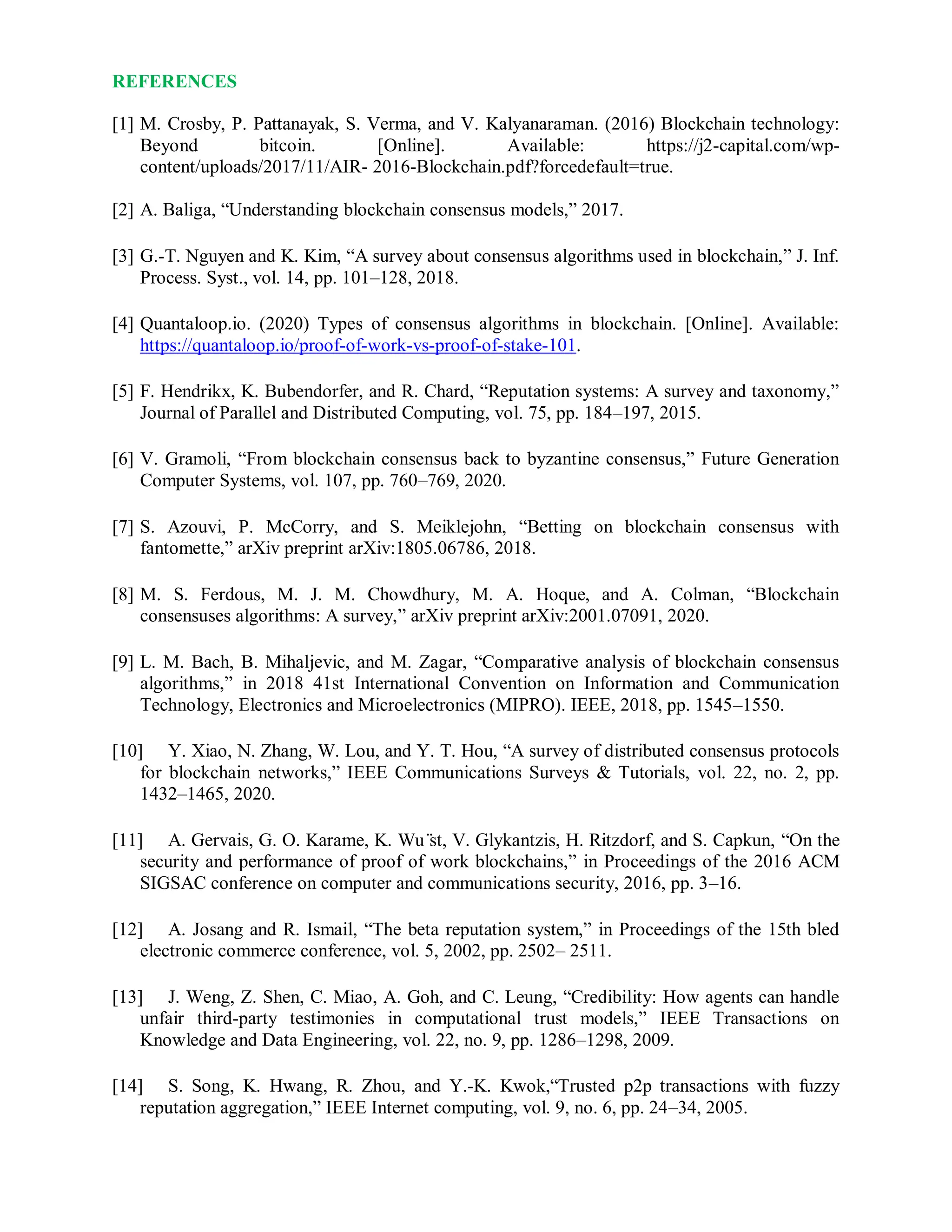 REFERENCES
[1] M. Crosby, P. Pattanayak, S. Verma, and V. Kalyanaraman. (2016) Blockchain technology:
Beyond bitcoin. [Online]. Available: https://j2-capital.com/wp-
content/uploads/2017/11/AIR- 2016-Blockchain.pdf?forcedefault=true.
[2] A. Baliga, “Understanding blockchain consensus models,” 2017.
[3] G.-T. Nguyen and K. Kim, “A survey about consensus algorithms used in blockchain,” J. Inf.
Process. Syst., vol. 14, pp. 101–128, 2018.
[4] Quantaloop.io. (2020) Types of consensus algorithms in blockchain. [Online]. Available:
https://quantaloop.io/proof-of-work-vs-proof-of-stake-101.
[5] F. Hendrikx, K. Bubendorfer, and R. Chard, “Reputation systems: A survey and taxonomy,”
Journal of Parallel and Distributed Computing, vol. 75, pp. 184–197, 2015.
[6] V. Gramoli, “From blockchain consensus back to byzantine consensus,” Future Generation
Computer Systems, vol. 107, pp. 760–769, 2020.
[7] S. Azouvi, P. McCorry, and S. Meiklejohn, “Betting on blockchain consensus with
fantomette,” arXiv preprint arXiv:1805.06786, 2018.
[8] M. S. Ferdous, M. J. M. Chowdhury, M. A. Hoque, and A. Colman, “Blockchain
consensuses algorithms: A survey,” arXiv preprint arXiv:2001.07091, 2020.
[9] L. M. Bach, B. Mihaljevic, and M. Zagar, “Comparative analysis of blockchain consensus
algorithms,” in 2018 41st International Convention on Information and Communication
Technology, Electronics and Microelectronics (MIPRO). IEEE, 2018, pp. 1545–1550.
[10] Y. Xiao, N. Zhang, W. Lou, and Y. T. Hou, “A survey of distributed consensus protocols
for blockchain networks,” IEEE Communications Surveys & Tutorials, vol. 22, no. 2, pp.
1432–1465, 2020.
[11] A. Gervais, G. O. Karame, K. Wu ̈st, V. Glykantzis, H. Ritzdorf, and S. Capkun, “On the
security and performance of proof of work blockchains,” in Proceedings of the 2016 ACM
SIGSAC conference on computer and communications security, 2016, pp. 3–16.
[12] A. Josang and R. Ismail, “The beta reputation system,” in Proceedings of the 15th bled
electronic commerce conference, vol. 5, 2002, pp. 2502– 2511.
[13] J. Weng, Z. Shen, C. Miao, A. Goh, and C. Leung, “Credibility: How agents can handle
unfair third-party testimonies in computational trust models,” IEEE Transactions on
Knowledge and Data Engineering, vol. 22, no. 9, pp. 1286–1298, 2009.
[14] S. Song, K. Hwang, R. Zhou, and Y.-K. Kwok,“Trusted p2p transactions with fuzzy
reputation aggregation,” IEEE Internet computing, vol. 9, no. 6, pp. 24–34, 2005.
 