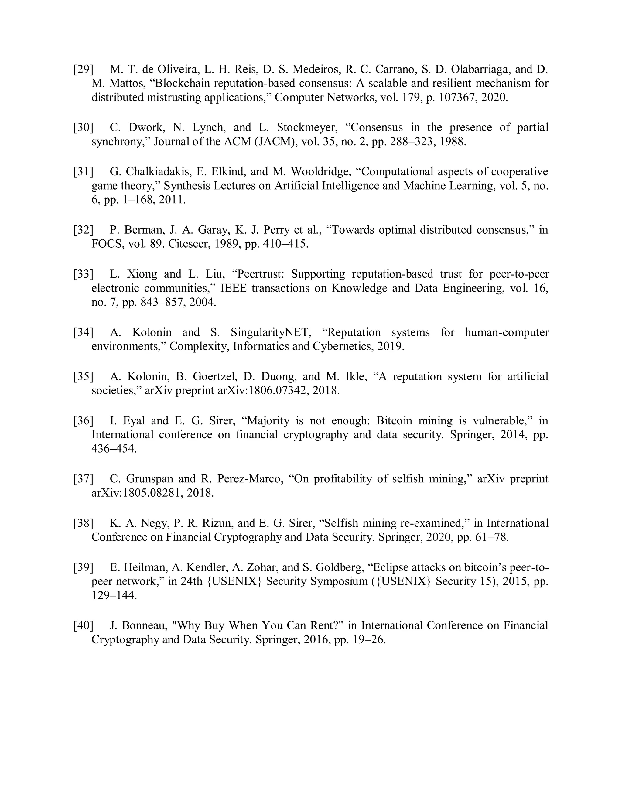 [29] M. T. de Oliveira, L. H. Reis, D. S. Medeiros, R. C. Carrano, S. D. Olabarriaga, and D.
M. Mattos, “Blockchain reputation-based consensus: A scalable and resilient mechanism for
distributed mistrusting applications,” Computer Networks, vol. 179, p. 107367, 2020.
[30] C. Dwork, N. Lynch, and L. Stockmeyer, “Consensus in the presence of partial
synchrony,” Journal of the ACM (JACM), vol. 35, no. 2, pp. 288–323, 1988.
[31] G. Chalkiadakis, E. Elkind, and M. Wooldridge, “Computational aspects of cooperative
game theory,” Synthesis Lectures on Artificial Intelligence and Machine Learning, vol. 5, no.
6, pp. 1–168, 2011.
[32] P. Berman, J. A. Garay, K. J. Perry et al., “Towards optimal distributed consensus,” in
FOCS, vol. 89. Citeseer, 1989, pp. 410–415.
[33] L. Xiong and L. Liu, “Peertrust: Supporting reputation-based trust for peer-to-peer
electronic communities,” IEEE transactions on Knowledge and Data Engineering, vol. 16,
no. 7, pp. 843–857, 2004.
[34] A. Kolonin and S. SingularityNET, “Reputation systems for human-computer
environments,” Complexity, Informatics and Cybernetics, 2019.
[35] A. Kolonin, B. Goertzel, D. Duong, and M. Ikle, “A reputation system for artificial
societies,” arXiv preprint arXiv:1806.07342, 2018.
[36] I. Eyal and E. G. Sirer, “Majority is not enough: Bitcoin mining is vulnerable,” in
International conference on financial cryptography and data security. Springer, 2014, pp.
436–454.
[37] C. Grunspan and R. Perez-Marco, “On profitability of selfish mining,” arXiv preprint
arXiv:1805.08281, 2018.
[38] K. A. Negy, P. R. Rizun, and E. G. Sirer, “Selfish mining re-examined,” in International
Conference on Financial Cryptography and Data Security. Springer, 2020, pp. 61–78.
[39] E. Heilman, A. Kendler, A. Zohar, and S. Goldberg, “Eclipse attacks on bitcoin’s peer-to-
peer network,” in 24th {USENIX} Security Symposium ({USENIX} Security 15), 2015, pp.
129–144.
[40] J. Bonneau, "Why Buy When You Can Rent?" in International Conference on Financial
Cryptography and Data Security. Springer, 2016, pp. 19–26.
 