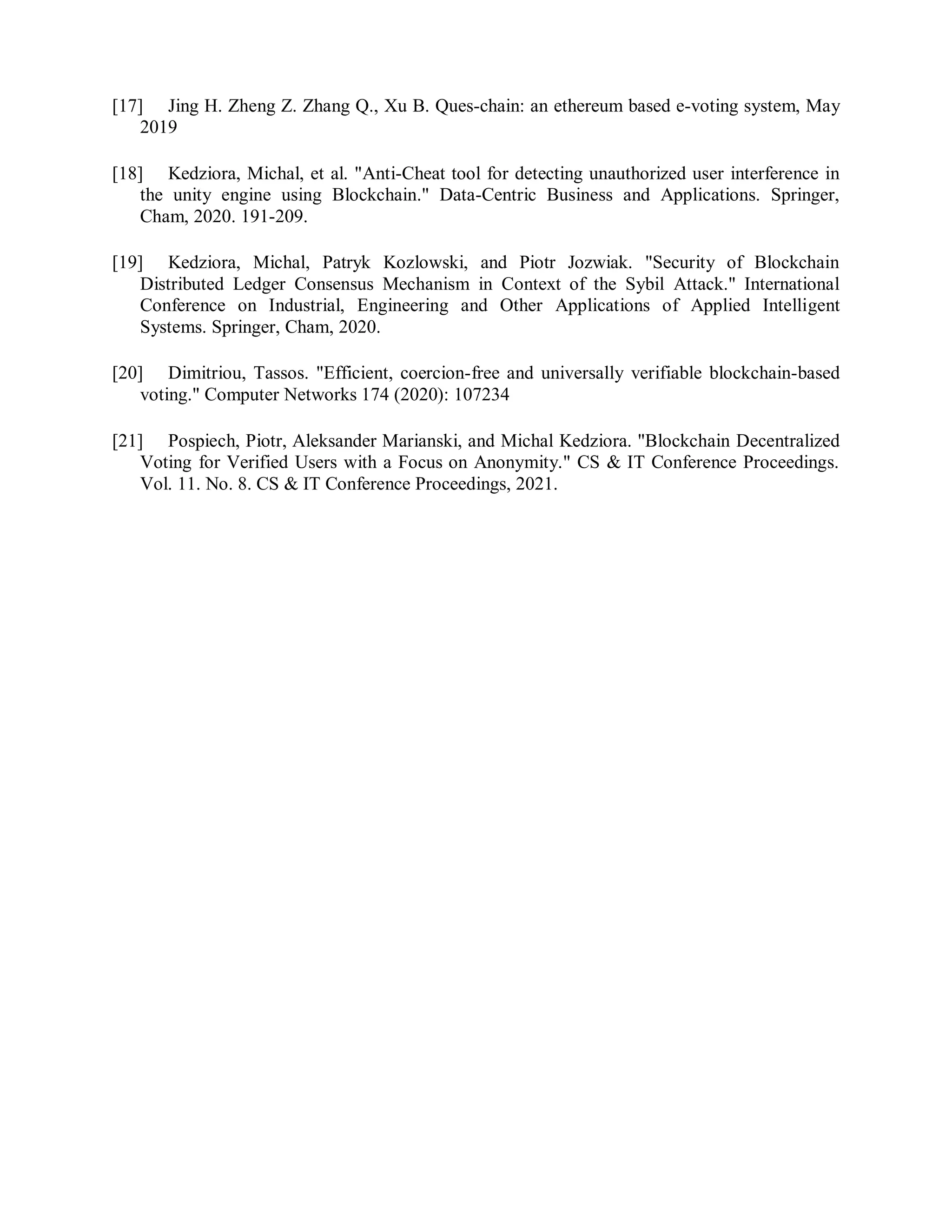 [17] Jing H. Zheng Z. Zhang Q., Xu B. Ques-chain: an ethereum based e-voting system, May
2019
[18] Kedziora, Michal, et al. "Anti-Cheat tool for detecting unauthorized user interference in
the unity engine using Blockchain." Data-Centric Business and Applications. Springer,
Cham, 2020. 191-209.
[19] Kedziora, Michal, Patryk Kozlowski, and Piotr Jozwiak. "Security of Blockchain
Distributed Ledger Consensus Mechanism in Context of the Sybil Attack." International
Conference on Industrial, Engineering and Other Applications of Applied Intelligent
Systems. Springer, Cham, 2020.
[20] Dimitriou, Tassos. "Efficient, coercion-free and universally verifiable blockchain-based
voting." Computer Networks 174 (2020): 107234
[21] Pospiech, Piotr, Aleksander Marianski, and Michal Kedziora. "Blockchain Decentralized
Voting for Verified Users with a Focus on Anonymity." CS & IT Conference Proceedings.
Vol. 11. No. 8. CS & IT Conference Proceedings, 2021.
 