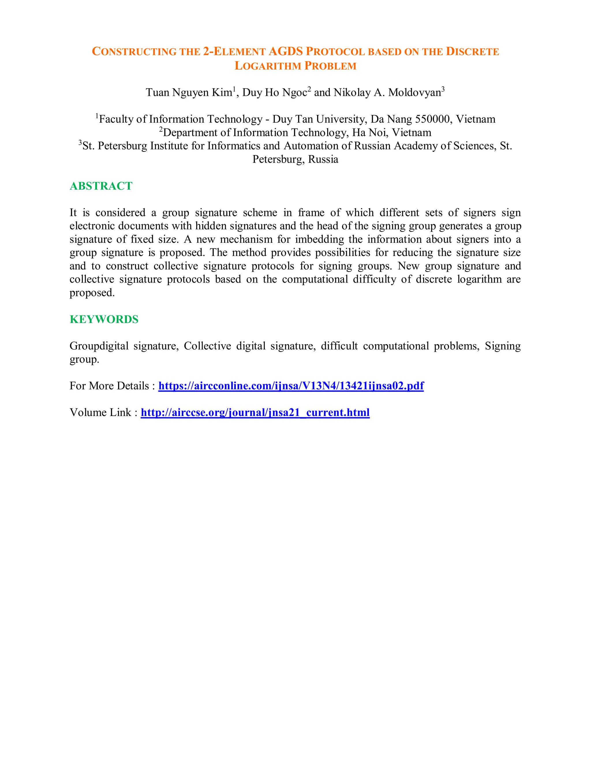 CONSTRUCTING THE 2-ELEMENT AGDS PROTOCOL BASED ON THE DISCRETE
LOGARITHM PROBLEM
Tuan Nguyen Kim1
, Duy Ho Ngoc2
and Nikolay A. Moldovyan3
1
Faculty of Information Technology - Duy Tan University, Da Nang 550000, Vietnam
2
Department of Information Technology, Ha Noi, Vietnam
3
St. Petersburg Institute for Informatics and Automation of Russian Academy of Sciences, St.
Petersburg, Russia
ABSTRACT
It is considered a group signature scheme in frame of which different sets of signers sign
electronic documents with hidden signatures and the head of the signing group generates a group
signature of fixed size. A new mechanism for imbedding the information about signers into a
group signature is proposed. The method provides possibilities for reducing the signature size
and to construct collective signature protocols for signing groups. New group signature and
collective signature protocols based on the computational difficulty of discrete logarithm are
proposed.
KEYWORDS
Groupdigital signature, Collective digital signature, difficult computational problems, Signing
group.
For More Details : https://aircconline.com/ijnsa/V13N4/13421ijnsa02.pdf
Volume Link : http://airccse.org/journal/jnsa21_current.html
 