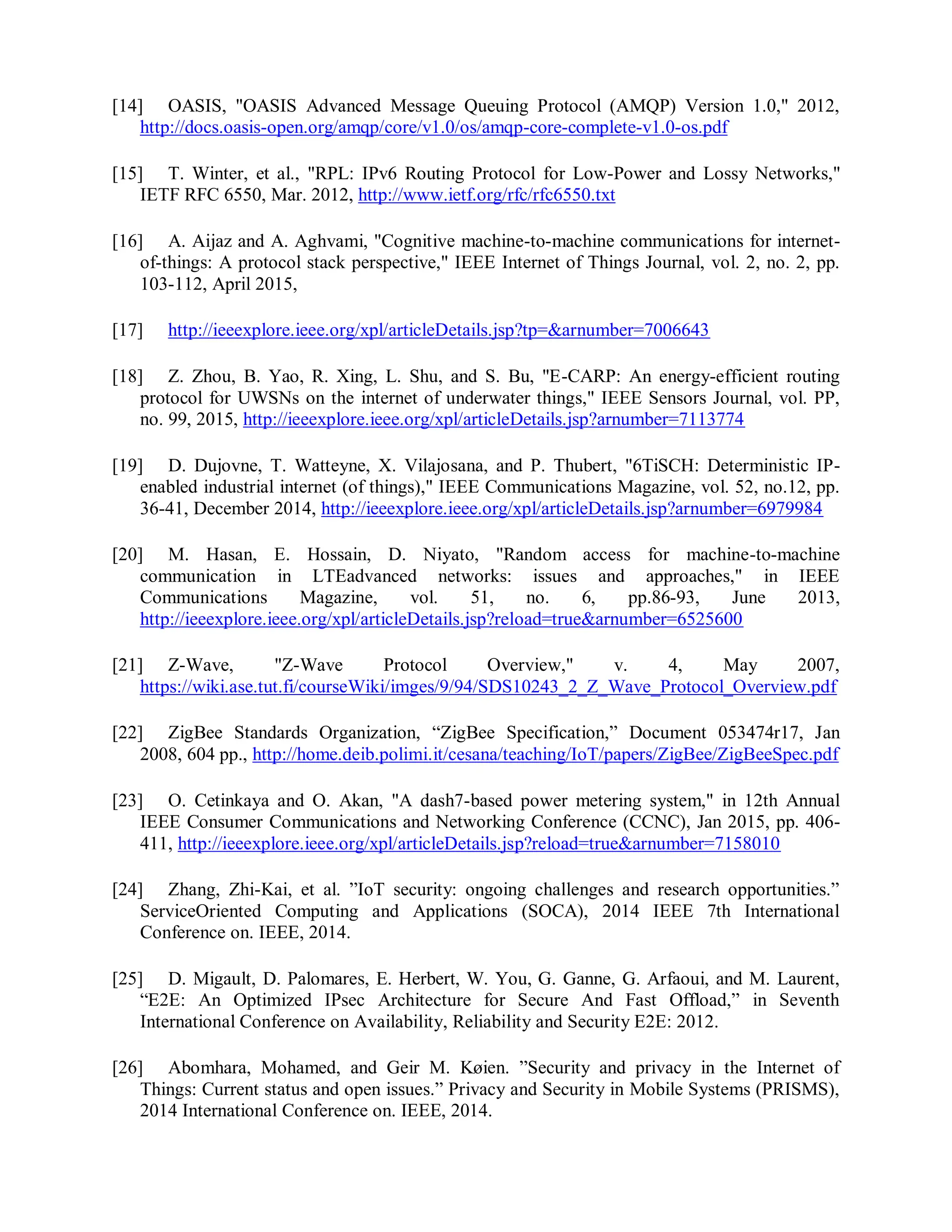 [14] OASIS, "OASIS Advanced Message Queuing Protocol (AMQP) Version 1.0," 2012,
http://docs.oasis-open.org/amqp/core/v1.0/os/amqp-core-complete-v1.0-os.pdf
[15] T. Winter, et al., "RPL: IPv6 Routing Protocol for Low-Power and Lossy Networks,"
IETF RFC 6550, Mar. 2012, http://www.ietf.org/rfc/rfc6550.txt
[16] A. Aijaz and A. Aghvami, "Cognitive machine-to-machine communications for internet-
of-things: A protocol stack perspective," IEEE Internet of Things Journal, vol. 2, no. 2, pp.
103-112, April 2015,
[17] http://ieeexplore.ieee.org/xpl/articleDetails.jsp?tp=&arnumber=7006643
[18] Z. Zhou, B. Yao, R. Xing, L. Shu, and S. Bu, "E-CARP: An energy-efficient routing
protocol for UWSNs on the internet of underwater things," IEEE Sensors Journal, vol. PP,
no. 99, 2015, http://ieeexplore.ieee.org/xpl/articleDetails.jsp?arnumber=7113774
[19] D. Dujovne, T. Watteyne, X. Vilajosana, and P. Thubert, "6TiSCH: Deterministic IP-
enabled industrial internet (of things)," IEEE Communications Magazine, vol. 52, no.12, pp.
36-41, December 2014, http://ieeexplore.ieee.org/xpl/articleDetails.jsp?arnumber=6979984
[20] M. Hasan, E. Hossain, D. Niyato, "Random access for machine-to-machine
communication in LTEadvanced networks: issues and approaches," in IEEE
Communications Magazine, vol. 51, no. 6, pp.86-93, June 2013,
http://ieeexplore.ieee.org/xpl/articleDetails.jsp?reload=true&arnumber=6525600
[21] Z-Wave, "Z-Wave Protocol Overview," v. 4, May 2007,
https://wiki.ase.tut.fi/courseWiki/imges/9/94/SDS10243_2_Z_Wave_Protocol_Overview.pdf
[22] ZigBee Standards Organization, “ZigBee Specification,” Document 053474r17, Jan
2008, 604 pp., http://home.deib.polimi.it/cesana/teaching/IoT/papers/ZigBee/ZigBeeSpec.pdf
[23] O. Cetinkaya and O. Akan, "A dash7-based power metering system," in 12th Annual
IEEE Consumer Communications and Networking Conference (CCNC), Jan 2015, pp. 406-
411, http://ieeexplore.ieee.org/xpl/articleDetails.jsp?reload=true&arnumber=7158010
[24] Zhang, Zhi-Kai, et al. ”IoT security: ongoing challenges and research opportunities.”
ServiceOriented Computing and Applications (SOCA), 2014 IEEE 7th International
Conference on. IEEE, 2014.
[25] D. Migault, D. Palomares, E. Herbert, W. You, G. Ganne, G. Arfaoui, and M. Laurent,
“E2E: An Optimized IPsec Architecture for Secure And Fast Offload,” in Seventh
International Conference on Availability, Reliability and Security E2E: 2012.
[26] Abomhara, Mohamed, and Geir M. Køien. ”Security and privacy in the Internet of
Things: Current status and open issues.” Privacy and Security in Mobile Systems (PRISMS),
2014 International Conference on. IEEE, 2014.
 