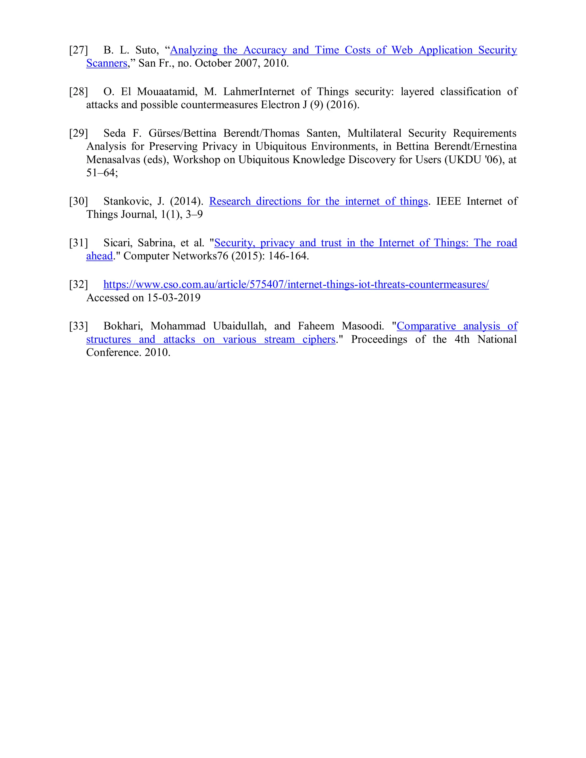 [27] B. L. Suto, “Analyzing the Accuracy and Time Costs of Web Application Security
Scanners,” San Fr., no. October 2007, 2010.
[28] O. El Mouaatamid, M. LahmerInternet of Things security: layered classification of
attacks and possible countermeasures Electron J (9) (2016).
[29] Seda F. Gürses/Bettina Berendt/Thomas Santen, Multilateral Security Requirements
Analysis for Preserving Privacy in Ubiquitous Environments, in Bettina Berendt/Ernestina
Menasalvas (eds), Workshop on Ubiquitous Knowledge Discovery for Users (UKDU '06), at
51–64;
[30] Stankovic, J. (2014). Research directions for the internet of things. IEEE Internet of
Things Journal, 1(1), 3–9
[31] Sicari, Sabrina, et al. "Security, privacy and trust in the Internet of Things: The road
ahead." Computer Networks76 (2015): 146-164.
[32] https://www.cso.com.au/article/575407/internet-things-iot-threats-countermeasures/
Accessed on 15-03-2019
[33] Bokhari, Mohammad Ubaidullah, and Faheem Masoodi. "Comparative analysis of
structures and attacks on various stream ciphers." Proceedings of the 4th National
Conference. 2010.
 