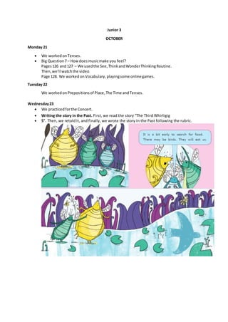 Junior 3
OCTOBER
Monday 21
 We workedon Tenses.
 Big Question7– Howdoesmusicmake you feel?
Pages126 and127 – We usedthe See,ThinkandWonderThinkingRoutine.
Then,we’ll watchthe video
Page 128. We workedon Vocabulary,playingsome onlinegames.
Tuesday 22
We workedon Prepositionsof Place,The Time and Tenses.
Wednesday23
 We practicedforthe Concert.
 Writing the story in the Past. First, we read the story “The Third Whirligig
 5”. Then, we retold it, and finally, we wrote the story in the Past following the rubric.
 