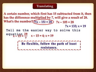 A certain number, which first has 15 subtracted from it, then
has the difference multiplied by 7, will give a result of 28.
What’s the number? 7(x – 15) = 28 7x – 105 = 28
7x = 133; x = 19
Tell me the easier way to solve this
equation
x – 15 =
𝟐𝟖
𝟕
x – 15 = 4; x = 19
Be flexible, follow the path of least
resistance.
Translating
 