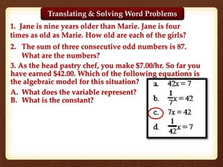 1. Jane is nine years older than Marie. Jane is four
times as old as Marie. How old are each of the girls?
2. The sum of three consecutive odd numbers is 87.
What are the numbers?
Translating & Solving Word Problems
3. As the head pastry chef, you make $7.00/hr. So far you
have earned $42.00. Which of the following equations is
the algebraic model for this situation?
A. What does the variable represent?
B. What is the constant?
 