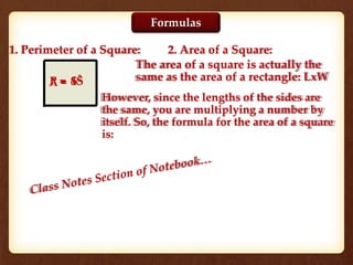 1. Perimeter of a Square: 2. Area of a Square:
P = 4S
The area of a square is actually the
same as the area of a rectangle: LxW
However, since the lengths of the sides are
the same, you are multiplying a number by
itself. So, the formula for the area of a square
is:
A = S2
Formulas
 
