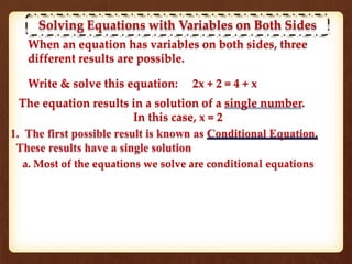 Solving Equations with Variables on Both Sides
When an equation has variables on both sides, three
different results are possible.
Write & solve this equation: 2x + 2 = 4 + x
The equation results in a solution of a single number.
In this case, x = 2
a. Most of the equations we solve are conditional equations
 