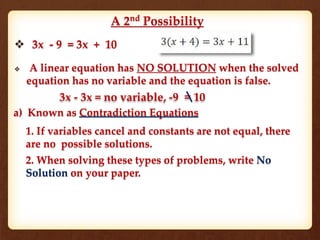 A 2nd
Possibility
 3x - 9 = 3x + 10
 A linear equation has NO SOLUTION when the solved
equation has no variable and the equation is false.
3x - 3x = no variable, -9 = 10
a) Known as Contradiction Equations
1. If variables cancel and constants are not equal, there
are no possible solutions.
2. When solving these types of problems, write No
Solution on your paper.
 