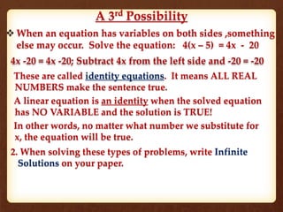 A 3rd
Possibility
 When an equation has variables on both sides ,something
else may occur. Solve the equation: 4(x – 5) = 4x - 20
4x -20 = 4x -20; Subtract 4x from the left side and -20 = -20
These are called identity equations. It means ALL REAL
NUMBERS make the sentence true.
A linear equation is an identity when the solved equation
has NO VARIABLE and the solution is TRUE!
In other words, no matter what number we substitute for
x, the equation will be true.
2. When solving these types of problems, write Infinite
Solutions on your paper.
 
