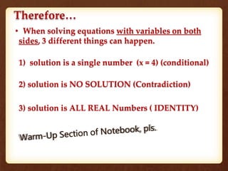 Therefore…
• When solving equations with variables on both
sides, 3 different things can happen.
1) solution is a single number (x = 4) (conditional)
2) solution is NO SOLUTION (Contradiction)
3) solution is ALL REAL Numbers ( IDENTITY)
 
