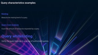 Query characteristics examples
Nesting
Measure the nesting level of a query.
Query Cost Analysis
Count the amount of resources requested by a query.
Query whitelisting
Verify the query belongs to a group of authorized queries.
 