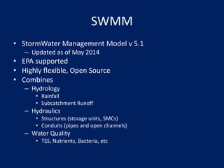 SWMM
• StormWater Management Model v 5.1
– Updated as of May 2014
• EPA supported
• Highly flexible, Open Source
• Combines
– Hydrology
• Rainfall
• Subcatchment Runoff
– Hydraulics
• Structures (storage units, SMCs)
• Conduits (pipes and open channels)
– Water Quality
• TSS, Nutrients, Bacteria, etc
 