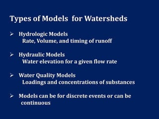 Types of Models for Watersheds
 Hydrologic Models
Rate, Volume, and timing of runoff
 Hydraulic Models
Water elevation for a given flow rate
 Water Quality Models
Loadings and concentrations of substances
 Models can be for discrete events or can be
continuous
 