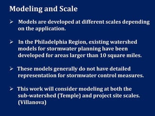 Modeling and Scale
 Models are developed at different scales depending
on the application.
 In the Philadelphia Region, existing watershed
models for stormwater planning have been
developed for areas larger than 10 square miles.
 These models generally do not have detailed
representation for stormwater control measures.
 This work will consider modeling at both the
sub-watershed (Temple) and project site scales.
(Villanova)
 