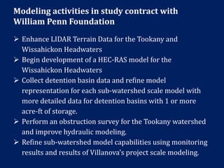 Modeling activities in study contract with
William Penn Foundation
 Enhance LIDAR Terrain Data for the Tookany and
Wissahickon Headwaters
 Begin development of a HEC-RAS model for the
Wissahickon Headwaters
 Collect detention basin data and refine model
representation for each sub-watershed scale model with
more detailed data for detention basins with 1 or more
acre-ft of storage.
 Perform an obstruction survey for the Tookany watershed
and improve hydraulic modeling.
 Refine sub-watershed model capabilities using monitoring
results and results of Villanova’s project scale modeling.
 