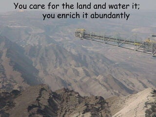 You care for the land and water it;  you enrich it abundantly 