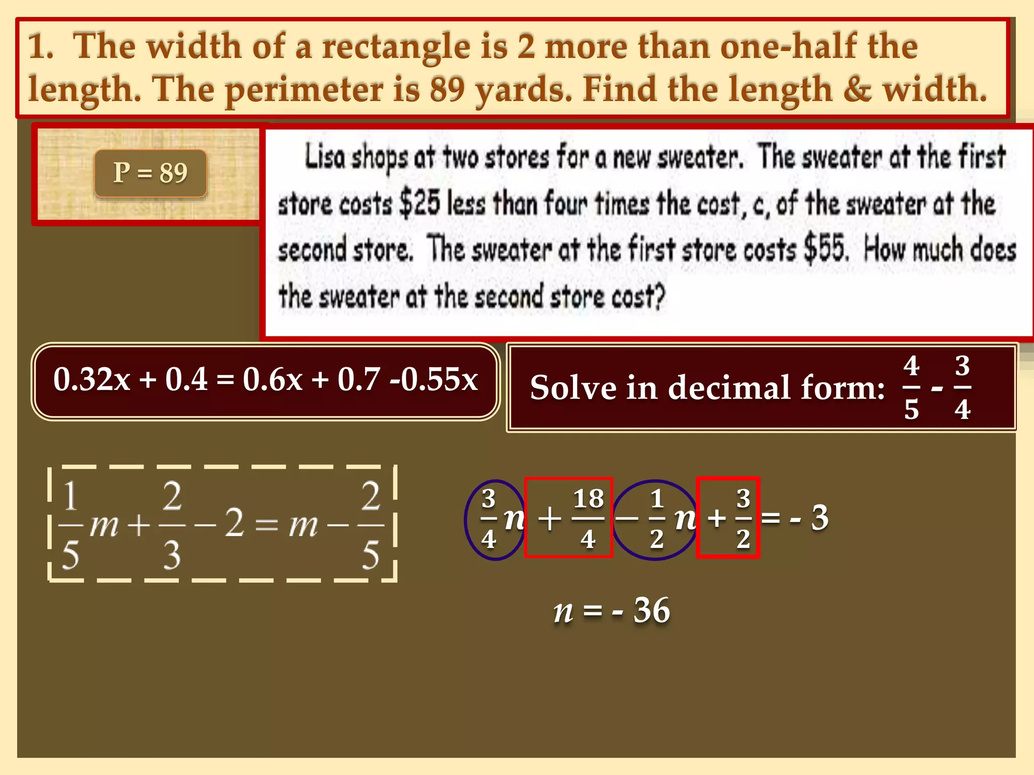 1. The width of a rectangle is 2 more than one-half the
length. The perimeter is 89 yards. Find the length & width.
P = 89
0.32x + 0.4 = 0.6x + 0.7 -0.55x Solve in decimal form:
𝟒
𝟓
-
𝟑
𝟒
𝟑
𝟒
𝒏 +
𝟏𝟖
𝟒
−
𝟏
𝟐
𝒏 +
𝟑
𝟐
= - 3
n = - 36