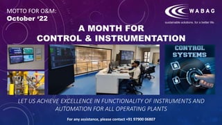 A MONTH FOR
CONTROL & INSTRUMENTATION
LET US ACHIEVE EXCELLENCE IN FUNCTIONALITY OF INSTRUMENTS AND
AUTOMATION FOR ALL OPERATING PLANTS
For any assistance, please contact +91 97900 06807
MOTTO FOR O&M:
October ‘22
 
