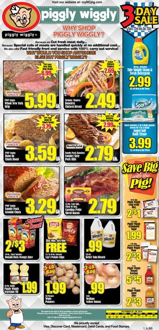 Sale 
3Day 
Why shop 
Piggly Wiggly? 
Because we Cut fresh meat daily... 
Because Special cuts of meats are handled quickly at no additional cost... 
We also offer Fast friendly front end service with 100% carry out service! 
Why would you shop anywhere 
else but Piggly wiggly? 
2/$3 9.5 To 10-Oz. Selected 
1.99 Zesty 
We reserve the right to limit quantities, correct print errors. 
.99 
Pictures may not be exact on all items. Sorry, None Sold To Dealers. 
web @ http://www.pigglywigglystores.com 
We proudly accept 
Visit us on the 
Thurs. 23rd thru Sat. 25th 
$3.49 Rest of the Week 
16-Oz. Bag 
Piggly Wiggly 
Long Grain 
Rice 
5-Lb. Bag 
Piggly Wiggly 
Granulated 
Sugar 1.99 
5-Lb. Bag, 
Plain Or Self Rising 
Piggly Wiggly 
Flour 
34-Oz. 
Piggly Wiggly 
Tomato 
Ketchup 5/$5 
64-Oz. 
Piggly Wiggly 
Apple 
Juice 2/$3 
October 22 - 28, 2014 
SUN MON TUES WED THURS FRI SAT 
- - - 22 23 24 25 
26 27 28 - - - - 
Visa, Discover Card, Mastercard, Debit Cards, and Food Stamps. 1_b_BS 
59-Oz., Select Varieties 
Donald Duck Orange Juice 
48-Oz. Bottle 
Piggly Wiggly 
Vegetable Oil 
Lay’s Potato Chips 
128-Oz. 
Better Valu Bleach 
All Purpose 
White 
Potatoes 
Medium 
Yellow Onions 
PWP Angus 
Whole New York 
Strip 5.99Lb. 
Fieldale, Skinless 
Boneless 
Chicken Breast 2.49Lb. 
PWP Angus 
Family Pack 
Ground Chuck 3.29Lb. 
Family Pack Boneless 
Country Style 
Pork Ribs 2.79Lb. 
S ave Big 
with the 
Pig! 
3Day 
Sale 2.99 
3.99 
$5.49 Rest of the Week 
2/$1 
Buy One, Get One FREE .99 
Fieldale 
Chicken 
Tenders 2.69Lb. 
Family Pack 
Boneless 
Center Cut Pork Chops 2.99Lb. 
Squeal 
Deal! 
12-Oz. Low Salt., 
Thick Or Reg. 
Carolina Pride 
Sliced Bacon 2.79 
5-Lb. 
Bag 3-Lb. 
Bag 1.99 
40-Oz., Selected 
Tide Simply Clean & 
Fresh Detergent 
Select Varieties; 6 To 8-Rolls Sparkle 
Towels Or 8 To 12-Rolls 
Angel Soft 
Bath Tissue 
2/$3 
Visit our website at: myNCpig.com 
PWP Angus 
New York 
Strip Steaks 6.99Lb. 
PWP Angus 
Bone-In 
Chuck Steaks 3.79Lb. 
3.59Lb. 
PWP Angus 
Bone-In 
Chuck Roast 
 