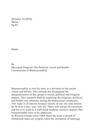 [October 23,2016]
Memo
Pg.03
Memo
Re
[Research Proposal The Political, social and Health
Construction of Homosexuality]
Homosexuality is seen by most as a deviance to the social
values and beliefs. This attitude has propagated the
marginalization of this group in social, political and religious
aspects. This research shall be exploring the religious, political
and health care obstacles facing the homosexual community.
This topic is of interest because society at any one time cannot
be fit in to a one- size- fits- all. There will always be variations
and for it to work as a well-oiled machine sensitive matters like
homosexuality have to be addressed.
In Western Europe since 1989, there has been a spread of
formalized same-sex couples when the institution of marriage
 