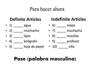Para hacer ahora
Definite Articles
• 1) _____ agua
• 2) _____ muchacho
• 3) _____ lápiz
• 4) _____ bolígrafo
• 5) _____ hoja de papel
• 6) _____ mapa
• 7) _____ muchacha
• 8) _____ mochila
• 9) _____ profesor
• 10) _____ silla
Indefinite Articles
Pase (palabra masculina)
 