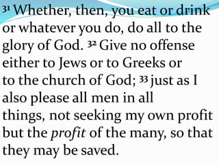 31 Whether, then, you eat or drink
or whatever you do, do all to the
glory of God. 32 Give no offense
either to Jews or to Greeks or
to the church of God; 33 just as I
also please all men in all
things, not seeking my own profit
but the profit of the many, so that
they may be saved.
 