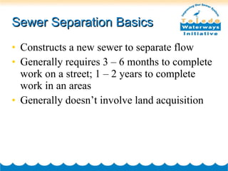 Sewer Separation Basics Constructs a new sewer to separate flow Generally requires 3 – 6 months to complete work on a street; 1 – 2 years to complete work in an areas Generally doesn’t involve land acquisition 