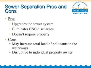 Sewer Separation Pros and Cons Pros Upgrades the sewer system Eliminates CSO discharges Doesn’t require property Cons May increase total load of pollutants to the waterways Disruptive to individual property owner 