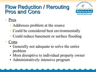 Flow Reduction / Rerouting Pros and Cons Pros Addresses problem at the source Could be considered best environmentally Could reduce basement or surface flooding Cons Generally not adequate to solve the entire problem Most disruptive to individual property owner Administratively intensive program 