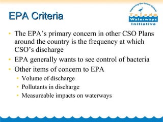 EPA Criteria The EPA’s primary concern in other CSO Plans around the country is the frequency at which CSO’s discharge EPA generally wants to see control of bacteria Other items of concern to EPA Volume of discharge Pollutants in discharge Measureable impacts on waterways 