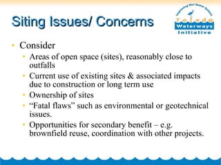 Siting Issues/ Concerns Consider Areas of open space (sites), reasonably close to outfalls Current use of existing sites & associated impacts due to construction or long term use Ownership of sites “ Fatal flaws” such as environmental or geotechnical issues. Opportunities for secondary benefit – e.g. brownfield reuse, coordination with other projects. 