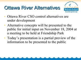 Ottawa River Alternatives Ottawa River CSO control alternatives are under development  Alternative concepts will be presented to the public for initial input on November 18, 2004 at a meeting to be held at Friendship Park Today’s presentation is a partial preview of the information to be presented to the public 